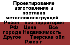 Проектирование,изготовление и поставка металлоконструкций › Район ­ вся территория РФ › Цена ­ 1 - Все города Недвижимость » Другое   . Тверская обл.,Ржев г.